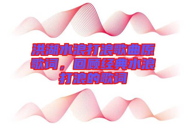 洪湖水浪打浪歌曲原歌詞，回顧經(jīng)典水浪打浪的歌詞