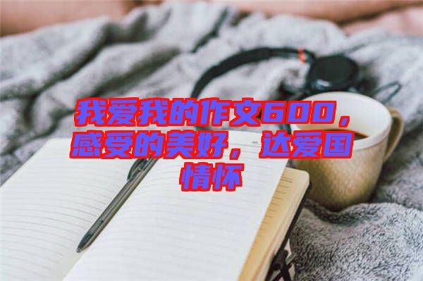 我愛我的作文600，感受的美好，達愛國情懷