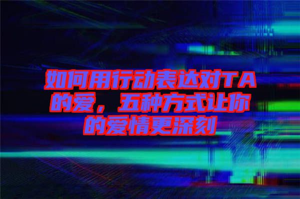 如何用行動表達對TA的愛，五種方式讓你的愛情更深刻