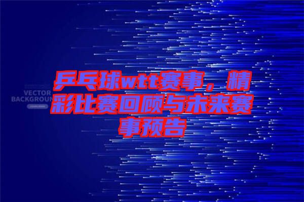 乒乓球wtt賽事，精彩比賽回顧與未來賽事預告