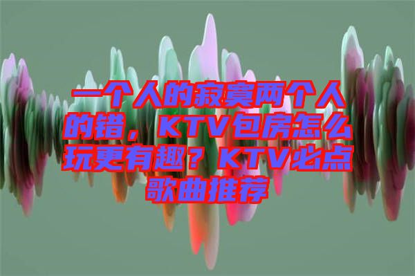 一個人的寂寞兩個人的錯，KTV包房怎么玩更有趣？KTV必點歌曲推薦