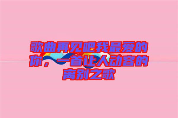 歌曲再見(jiàn)吧我最?lèi)?ài)的你，一首讓人動(dòng)容的離別之歌