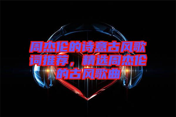 周杰倫的詩意古風(fēng)歌詞推薦，精選周杰倫的古風(fēng)歌曲