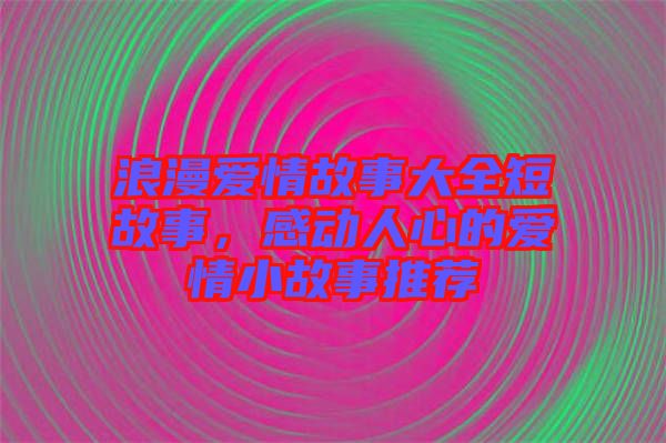 浪漫愛情故事大全短故事，感動人心的愛情小故事推薦