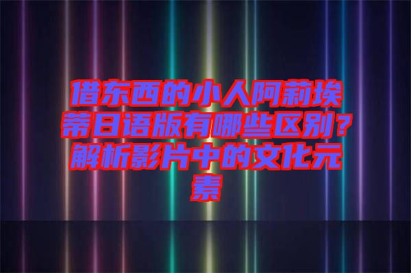 借東西的小人阿莉埃蒂日語版有哪些區(qū)別？解析影片中的文化元素