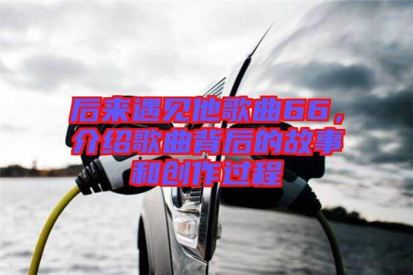 后來遇見他歌曲66，介紹歌曲背后的故事和創(chuàng)作過程