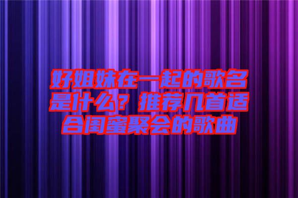 好姐妹在一起的歌名是什么？推薦幾首適合閨蜜聚會(huì)的歌曲