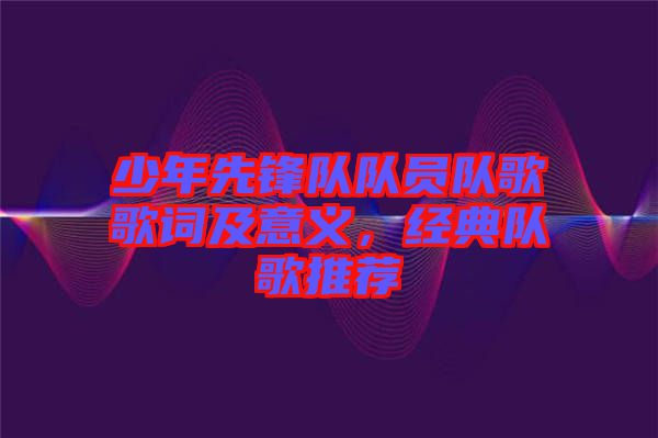 少年先鋒隊(duì)隊(duì)員隊(duì)歌歌詞及意義，經(jīng)典隊(duì)歌推薦