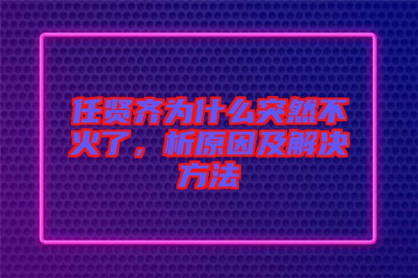 任賢齊為什么突然不火了，析原因及解決方法