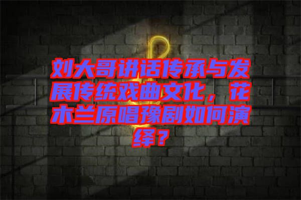 劉大哥講話(huà)傳承與發(fā)展傳統(tǒng)戲曲文化，花木蘭原唱豫劇如何演繹？