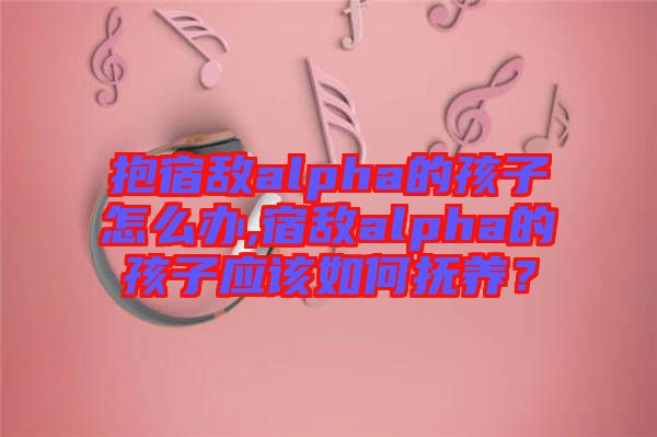 抱宿敵alpha的孩子怎么辦,宿敵alpha的孩子應(yīng)該如何撫養(yǎng)？