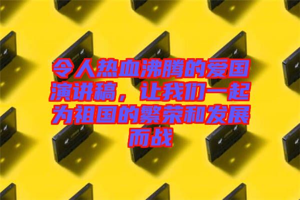 令人熱血沸騰的愛國演講稿，讓我們一起為祖國的繁榮和發(fā)展而戰(zhàn)