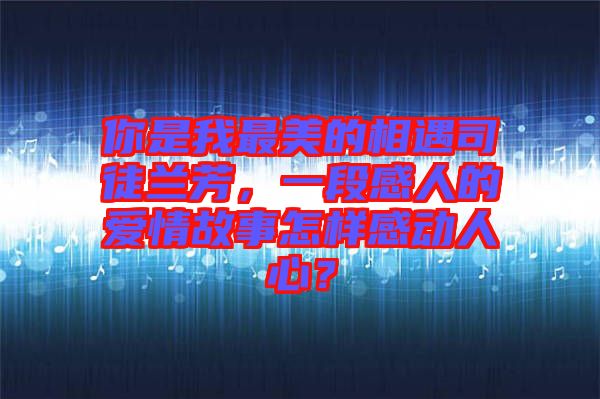 你是我最美的相遇司徒蘭芳，一段感人的愛情故事怎樣感動人心？