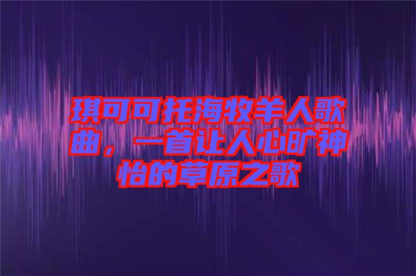 琪可可托海牧羊人歌曲，一首讓人心曠神怡的草原之歌