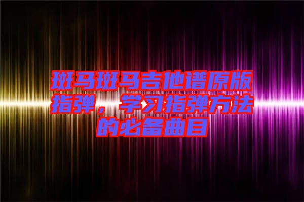 斑馬斑馬吉他譜原版指彈，學(xué)習(xí)指彈方法的必備曲目