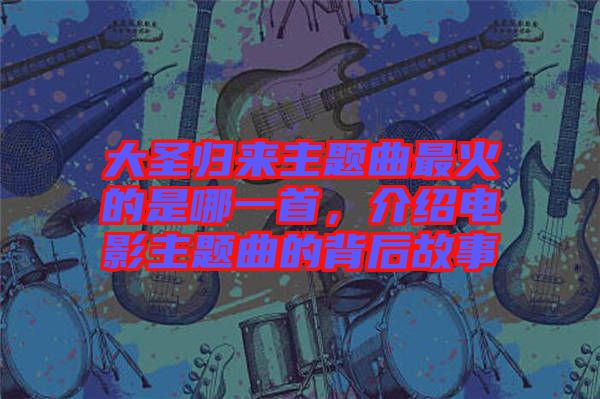 大圣歸來主題曲最火的是哪一首，介紹電影主題曲的背后故事