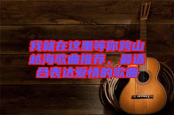 我就在這里等你跨山越海歌曲推薦，最適合表達愛情的歌曲