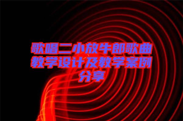 歌唱二小放牛郎歌曲教學(xué)設(shè)計及教學(xué)案例分享