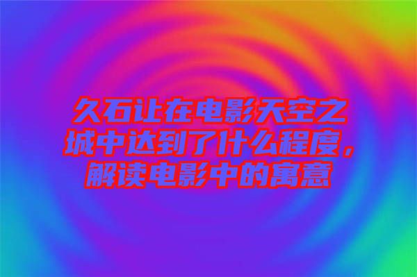 久石讓在電影天空之城中達到了什么程度，解讀電影中的寓意