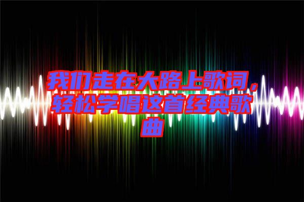 我們走在大路上歌詞，輕松學唱這首經(jīng)典歌曲