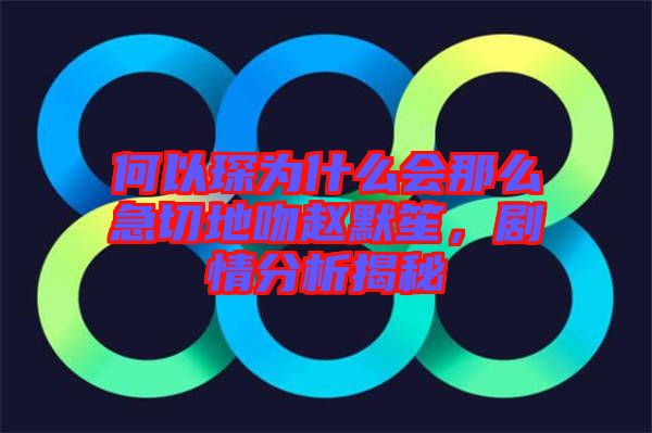 何以琛為什么會那么急切地吻趙默笙，劇情分析揭秘