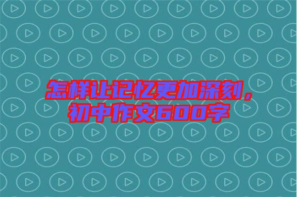 怎樣讓記憶更加深刻，初中作文600字