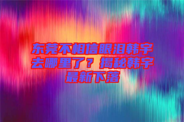 東莞不相信眼淚韓宇去哪里了？揭秘韓宇最新下落