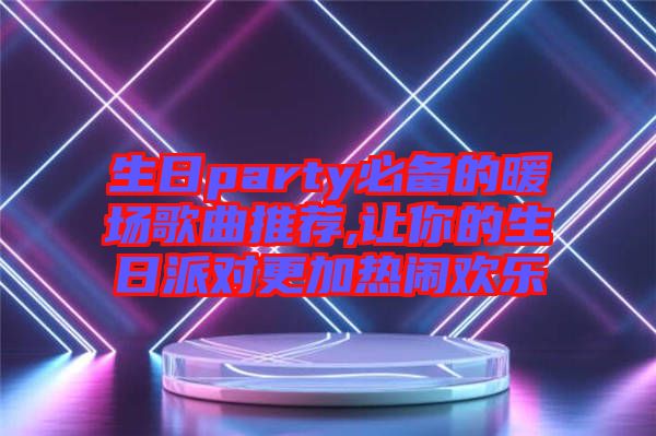 生日party必備的暖場歌曲推薦,讓你的生日派對(duì)更加熱鬧歡樂