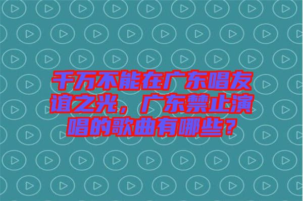 千萬(wàn)不能在廣東唱友誼之光，廣東禁止演唱的歌曲有哪些？