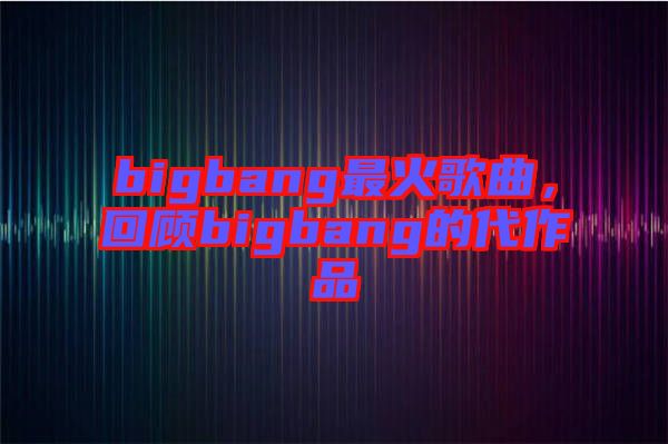 bigbang最火歌曲，回顧bigbang的代作品