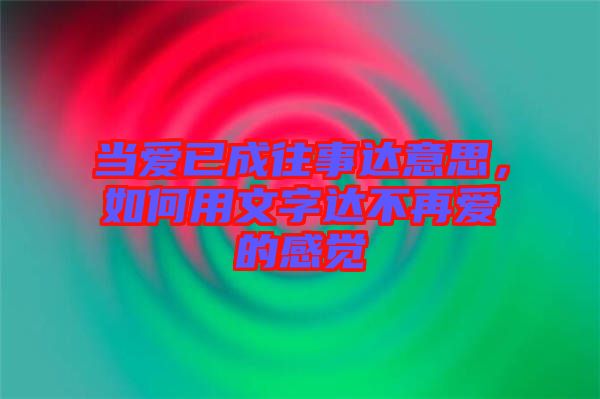 當愛已成往事達意思，如何用文字達不再愛的感覺