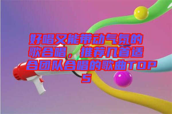 好唱又能帶動氣氛的歌合唱，推薦幾首適合團隊合唱的歌曲TOP5