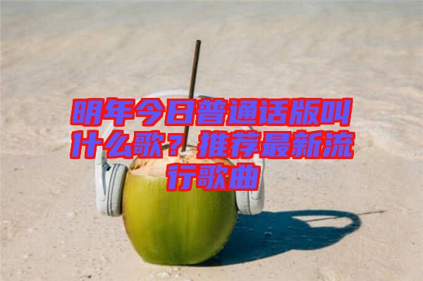 明年今日普通話版叫什么歌？推薦最新流行歌曲