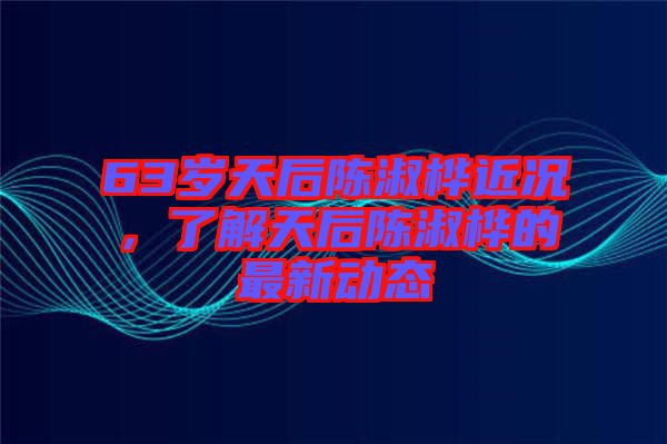 63歲天后陳淑樺近況，了解天后陳淑樺的最新動(dòng)態(tài)