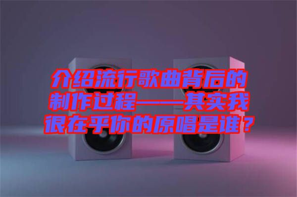 介紹流行歌曲背后的制作過程——其實我很在乎你的原唱是誰？