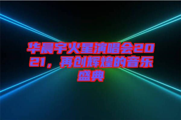 華晨宇火星演唱會2021，再創(chuàng)輝煌的音樂盛典