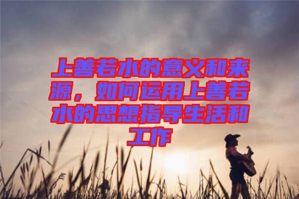 上善若水的意義和來源，如何運用上善若水的思想指導(dǎo)生活和工作