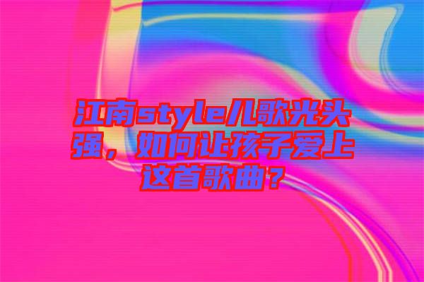 江南style兒歌光頭強，如何讓孩子愛上這首歌曲？