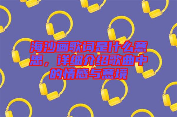 海沙畫歌詞是什么意思，詳細(xì)介紹歌曲中的情感與意境