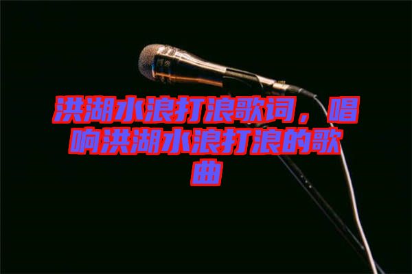 洪湖水浪打浪歌詞，唱響洪湖水浪打浪的歌曲