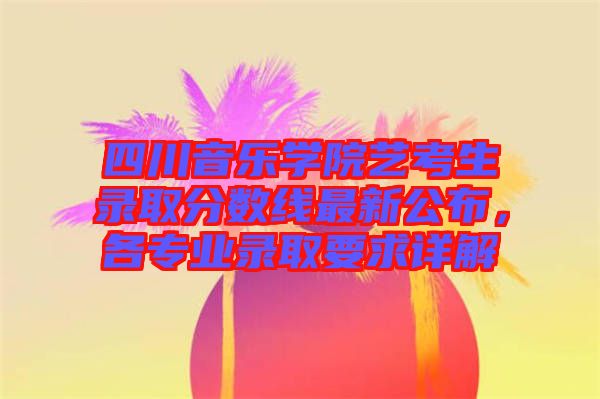 四川音樂學(xué)院藝考生錄取分?jǐn)?shù)線最新公布，各專業(yè)錄取要求詳解