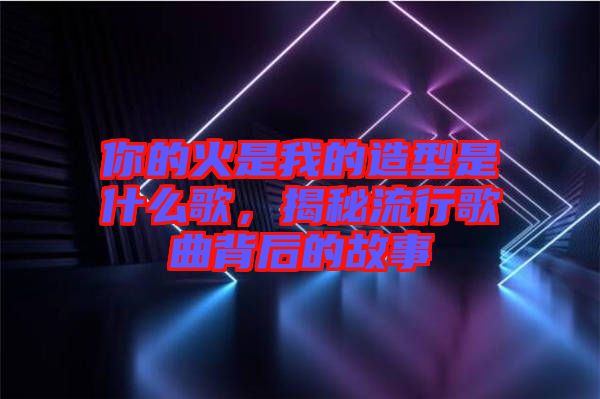 你的火是我的造型是什么歌，揭秘流行歌曲背后的故事