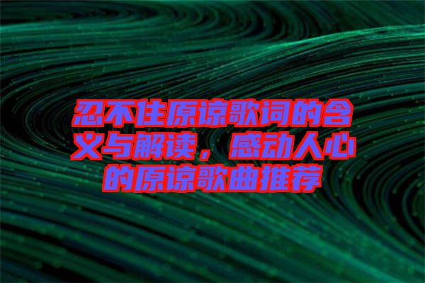 忍不住原諒歌詞的含義與解讀，感動人心的原諒歌曲推薦