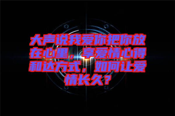 大聲說我愛你把你放在心里，享愛情心得和達方式，如何讓愛情長久？