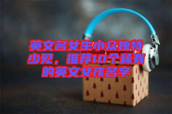 英文名女生小眾獨特少見，推薦10個稀有的英文女孩名字