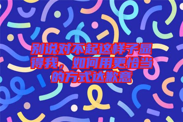 別說(shuō)對(duì)不起這樣子顯得我，如何用更恰當(dāng)?shù)姆绞竭_(dá)歉意