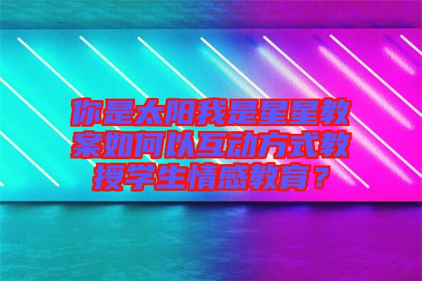 你是太陽我是星星教案如何以互動方式教授學(xué)生情感教育？