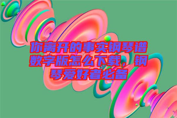 你離開(kāi)的事實(shí)鋼琴譜數(shù)字版怎么下載，鋼琴愛(ài)好者必備