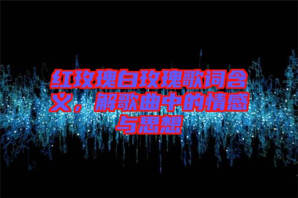 紅玫瑰白玫瑰歌詞含義，解歌曲中的情感與思想