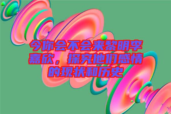 今你會不會來黎明李嘉欣，探究他們感情的現(xiàn)狀和歷史